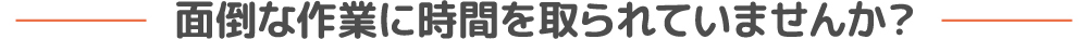 面倒な作業に時間を取られていませんか？