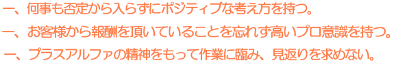 一. 何事も否定から入らずにポジティブな考えを持つ。一. お客様から報酬を頂いていることを忘れず高いプロ意識を持つ。一. プラスアルファの精神をもって作業に臨み、見返りを求めない。